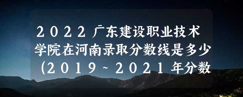 2022广东建设职业技术学院在河南录取分数线是多少（2019~2021年分数线）