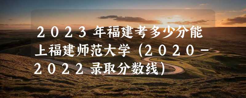 2023年福建考多少分能上福建师范大学（2020-2022录取分数线）