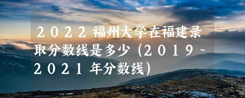 2022福州大学在福建录取分数线是多少（2019~2021年分数线）