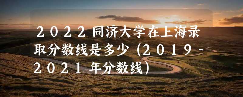 2022同济大学在上海录取分数线是多少（2019~2021年分数线）