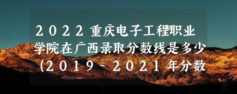 2022重庆电子工程职业学院在广西录取分数线是多少（2019~2021年分数线）