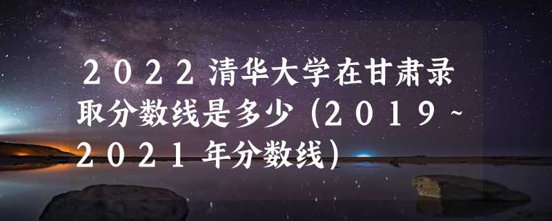 2022清华大学在甘肃录取分数线是多少（2019~2021年分数线）