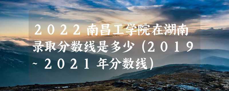 2022南昌工学院在湖南录取分数线是多少（2019~2021年分数线）