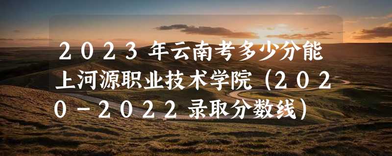 2023年云南考多少分能上河源职业技术学院（2020-2022录取分数线）