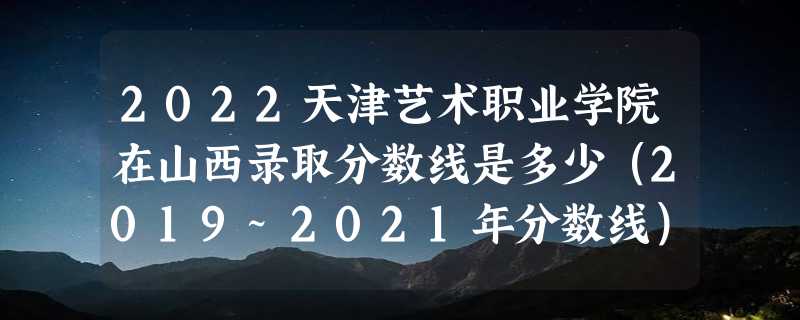 2022天津艺术职业学院在山西录取分数线是多少（2019~2021年分数线）