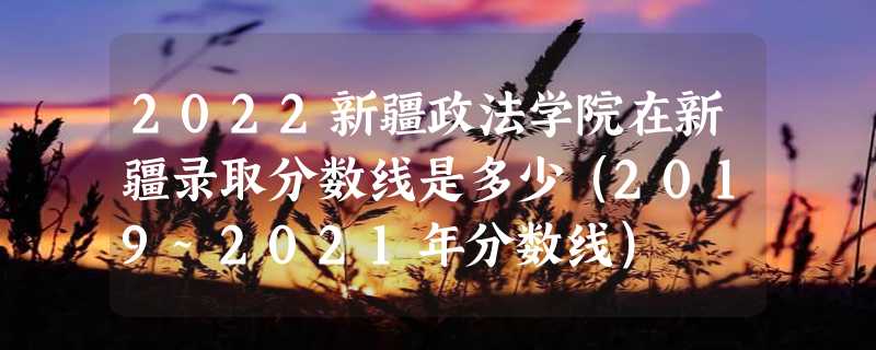 2022新疆政法学院在新疆录取分数线是多少（2019~2021年分数线）