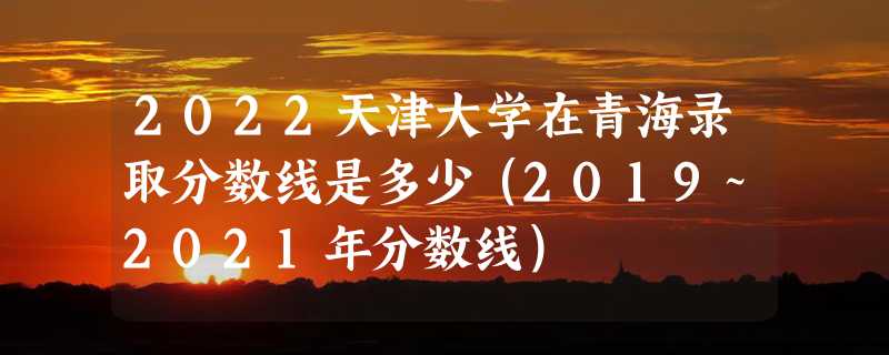 2022天津大学在青海录取分数线是多少（2019~2021年分数线）