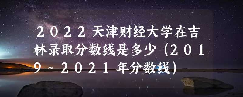 2022天津财经大学在吉林录取分数线是多少（2019~2021年分数线）