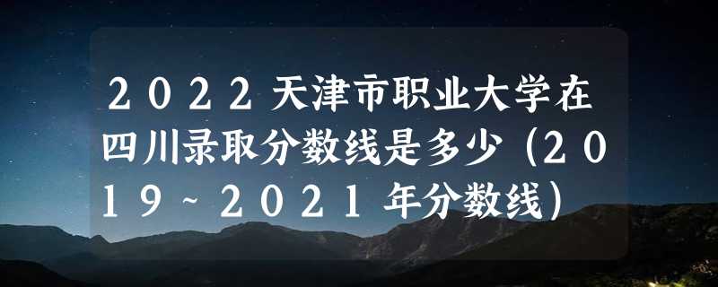 2022天津市职业大学在四川录取分数线是多少（2019~2021年分数线）