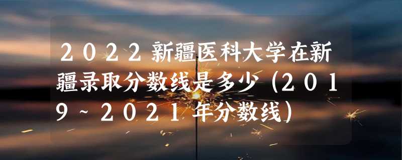 2022新疆医科大学在新疆录取分数线是多少（2019~2021年分数线）