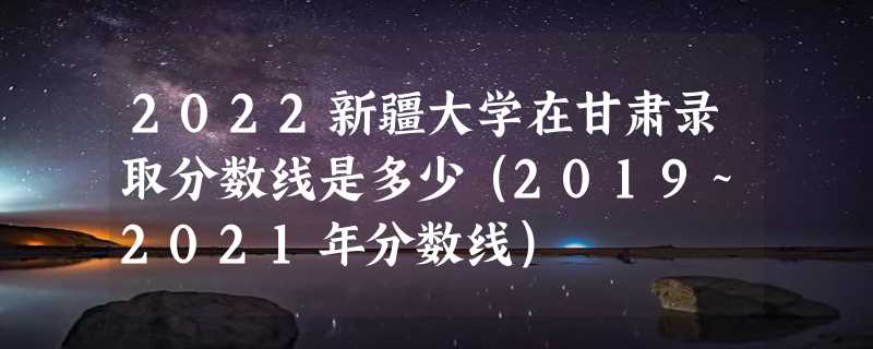 2022新疆大学在甘肃录取分数线是多少（2019~2021年分数线）