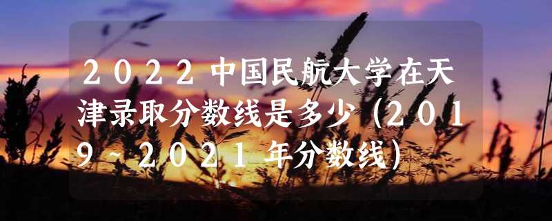 2022中国民航大学在天津录取分数线是多少（2019~2021年分数线）