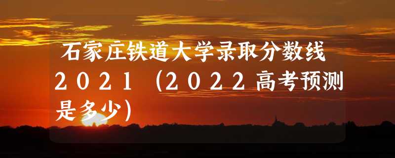 石家庄铁道大学录取分数线2021（2022高考预测是多少）