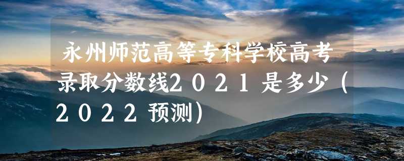 永州师范高等专科学校高考录取分数线2021是多少（2022预测）