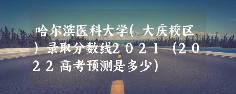 哈尔滨医科大学(大庆校区)录取分数线2021（2022高考预测是多少）