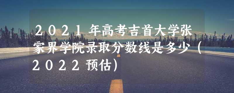 2021年高考吉首大学张家界学院录取分数线是多少（2022预估）