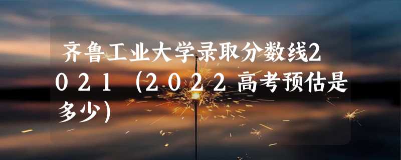 齐鲁工业大学录取分数线2021（2022高考预估是多少）