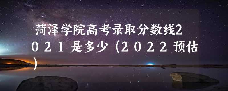 菏泽学院高考录取分数线2021是多少（2022预估）