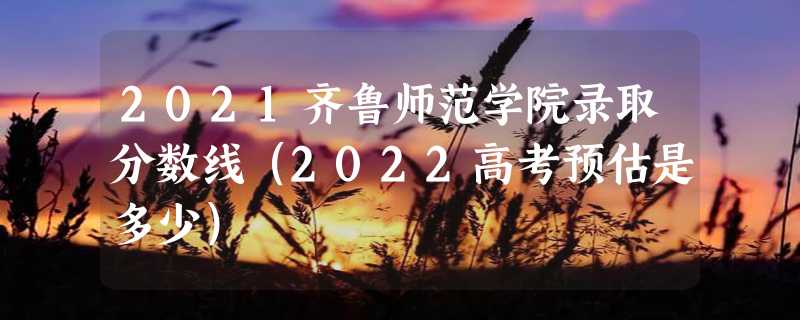 2021齐鲁师范学院录取分数线（2022高考预估是多少）