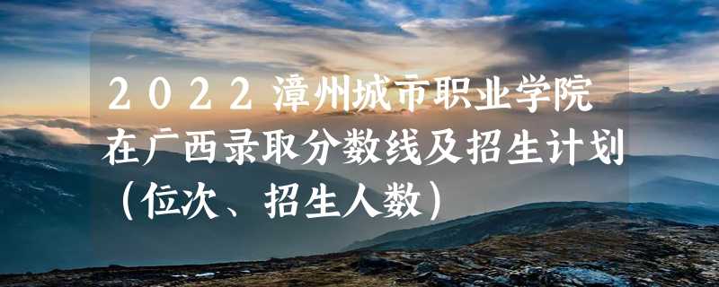 2022漳州城市职业学院在广西录取分数线及招生计划（位次、招生人数）