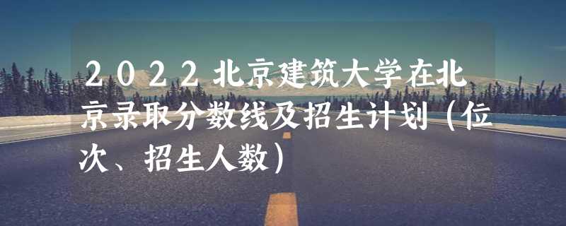 2022北京建筑大学在北京录取分数线及招生计划（位次、招生人数）