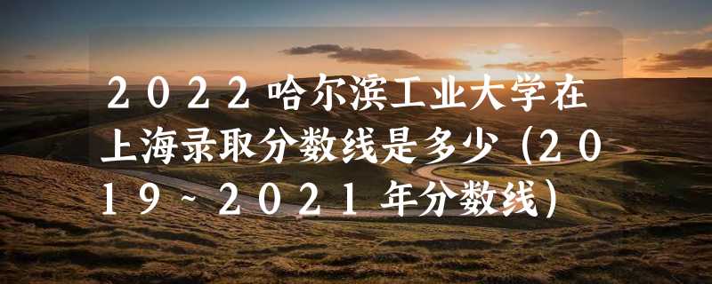 2022哈尔滨工业大学在上海录取分数线是多少（2019~2021年分数线）