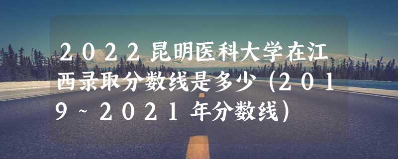 2022昆明医科大学在江西录取分数线是多少（2019~2021年分数线）