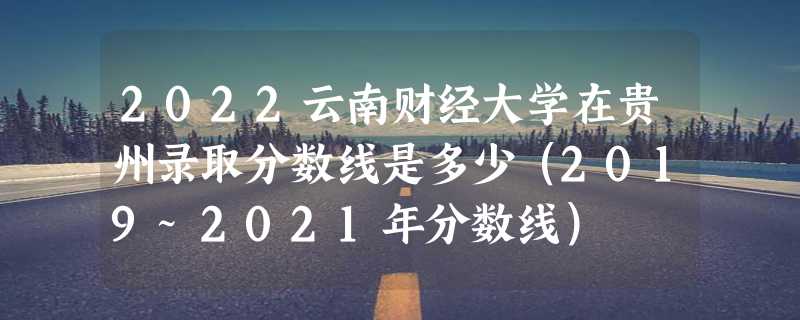 2022云南财经大学在贵州录取分数线是多少（2019~2021年分数线）