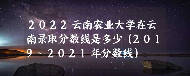 2022云南农业大学在云南录取分数线是多少（2019~2021年分数线）