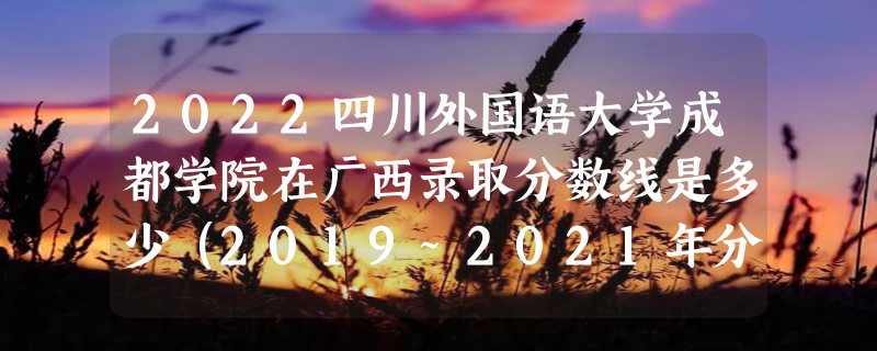 2022四川外国语大学成都学院在广西录取分数线是多少（2019~2021年分数线）