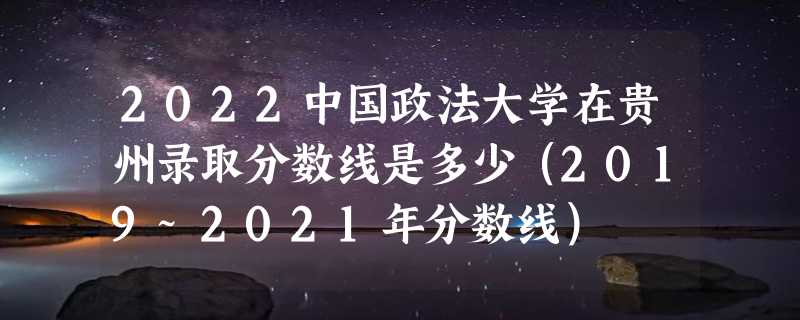 2022中国政法大学在贵州录取分数线是多少（2019~2021年分数线）