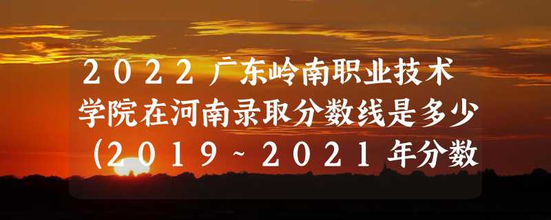 2022广东岭南职业技术学院在河南录取分数线是多少（2019~2021年分数线）