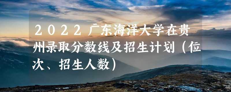 2022广东海洋大学在贵州录取分数线及招生计划（位次、招生人数）