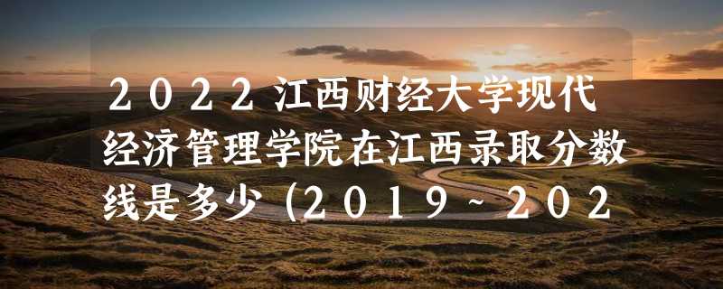 2022江西财经大学现代经济管理学院在江西录取分数线是多少（2019~2021年分数线）