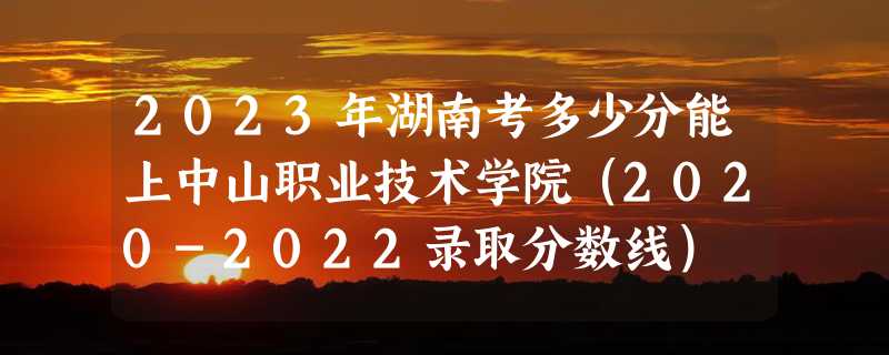 2023年湖南考多少分能上中山职业技术学院（2020-2022录取分数线）