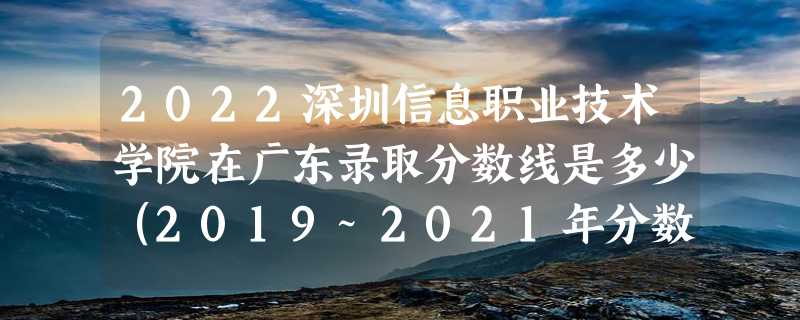 2022深圳信息职业技术学院在广东录取分数线是多少（2019~2021年分数线）