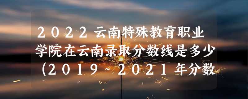 2022云南特殊教育职业学院在云南录取分数线是多少（2019~2021年分数线）