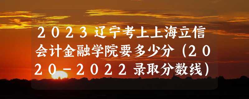 2023辽宁考上上海立信会计金融学院要多少分（2020-2022录取分数线）