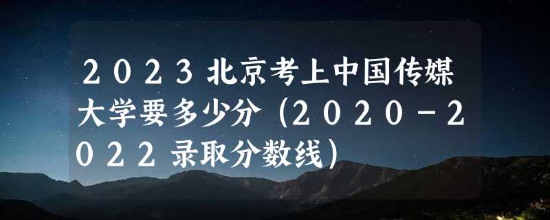 2023北京考上中国传媒大学要多少分（2020-2022录取分数线）