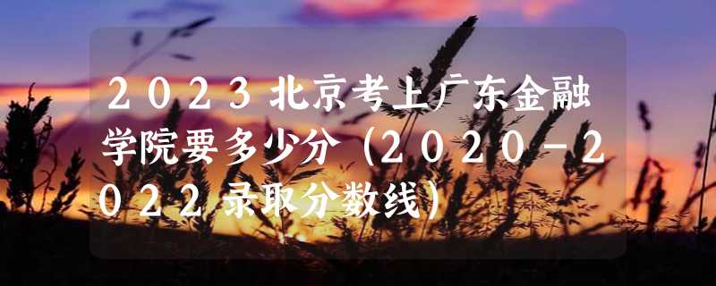 2023北京考上广东金融学院要多少分（2020-2022录取分数线）