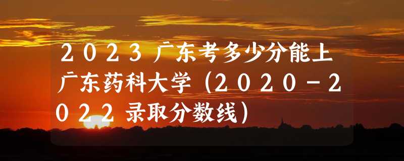 2023广东考多少分能上广东药科大学（2020-2022录取分数线）