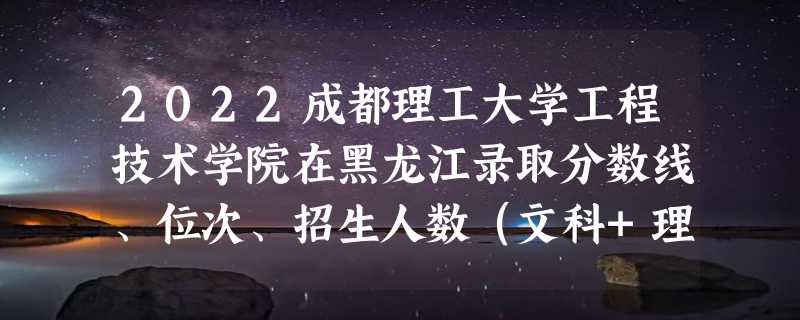 2022成都理工大学工程技术学院在黑龙江录取分数线、位次、招生人数（文科+理科）