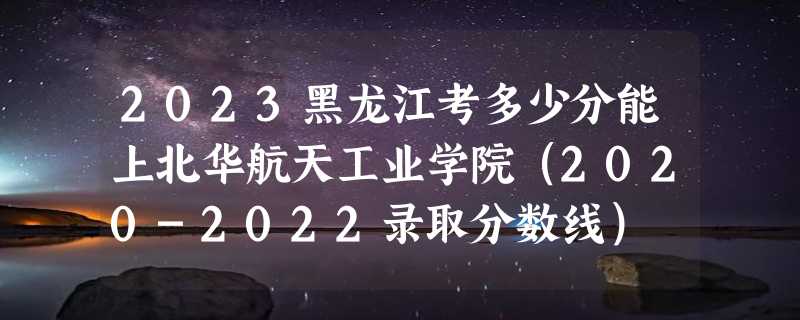 2023黑龙江考多少分能上北华航天工业学院（2020-2022录取分数线）