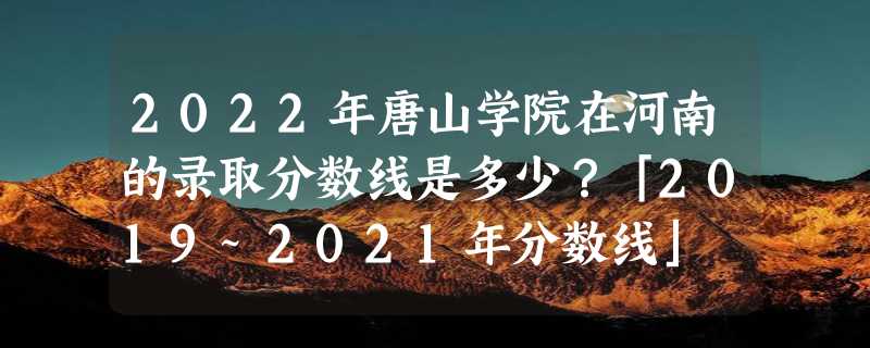 2022年唐山学院在河南的录取分数线是多少？「2019~2021年分数线」