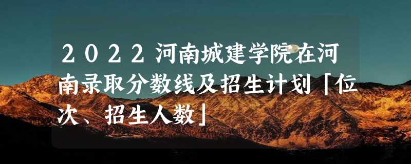 2022河南城建学院在河南录取分数线及招生计划「位次、招生人数」