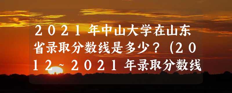 2021年中山大学在山东省录取分数线是多少？（2012~2021年录取分数线）