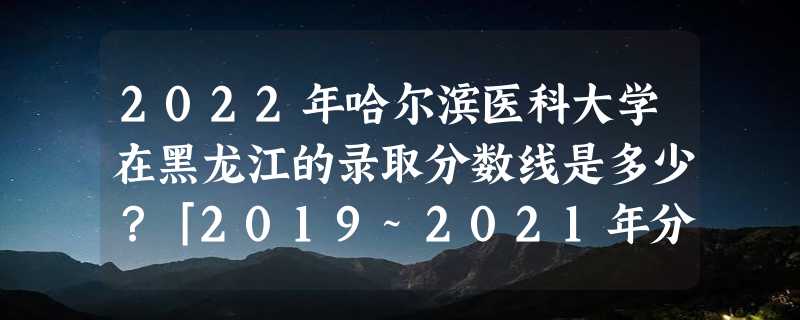 2022年哈尔滨医科大学在黑龙江的录取分数线是多少？「2019~2021年分数线」