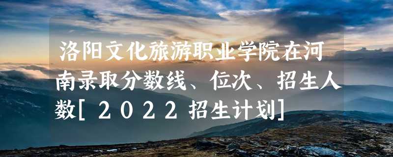 洛阳文化旅游职业学院在河南录取分数线、位次、招生人数[2022招生计划]