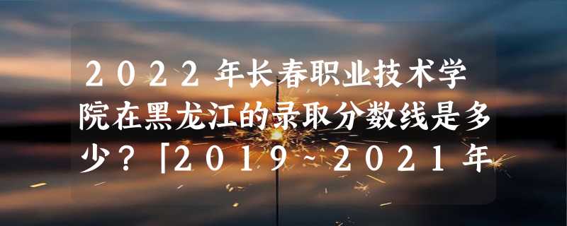 2022年长春职业技术学院在黑龙江的录取分数线是多少？「2019~2021年分数线」