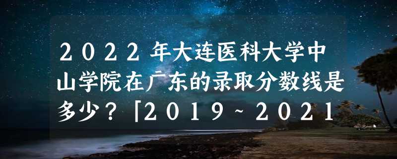 2022年大连医科大学中山学院在广东的录取分数线是多少？「2019~2021年分数线」